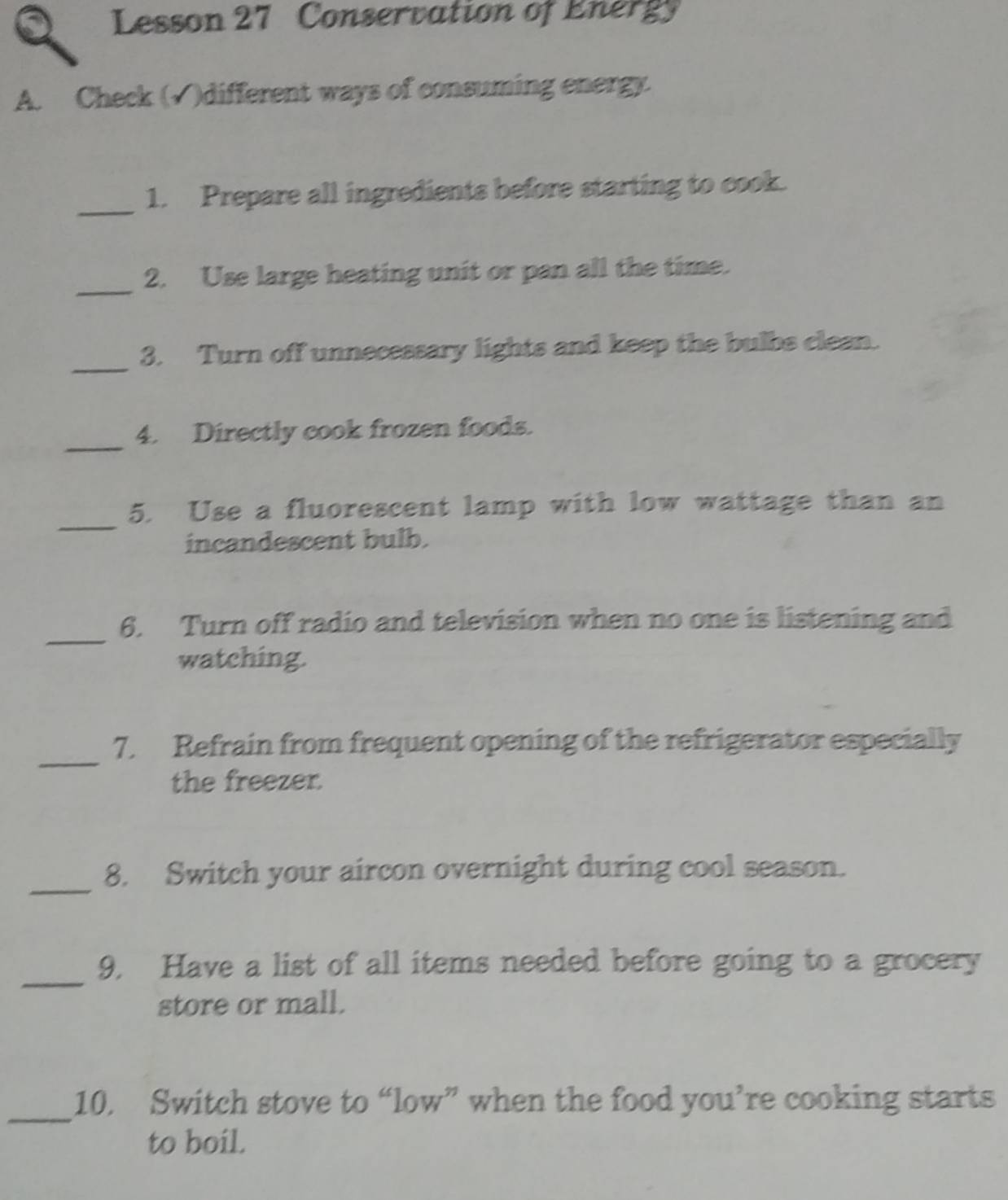 Lesson 27 Conservation of Energy 
A. Check (√)different ways of consuming energy. 
_ 
1. Prepare all ingredients before starting to cook. 
_2. Use large heating unit or pan all the time. 
_ 
3. Turn off unnecessary lights and keep the bulbs clean. 
_4. Directly cook frozen foods. 
_ 
5. Use a fluorescent lamp with low wattage than an 
incandescent bulb. 
_6. Turn off radio and television when no one is listening and 
watching. 
_ 
7. Refrain from frequent opening of the refrigerator especially 
the freezer. 
_8. Switch your aircon overnight during cool season. 
_ 
9. Have a list of all items needed before going to a grocery 
store or mall. 
_ 
10. Switch stove to “low” when the food you’re cooking starts 
to boil.