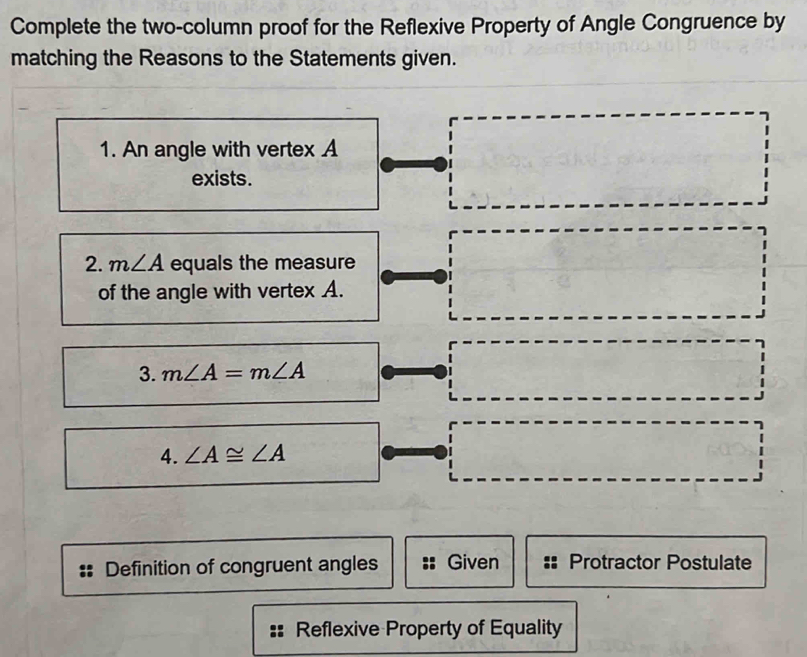 Complete the two-column proof for the Reflexive Property of Angle Congruence by 
matching the Reasons to the Statements given. 
1. An angle with vertex A
exists. 
2. m∠ A equals the measure 
of the angle with vertex A. 
3. m∠ A=m∠ A
4. ∠ A≌ ∠ A
Definition of congruent angles Given Protractor Postulate 
Reflexive Property of Equality