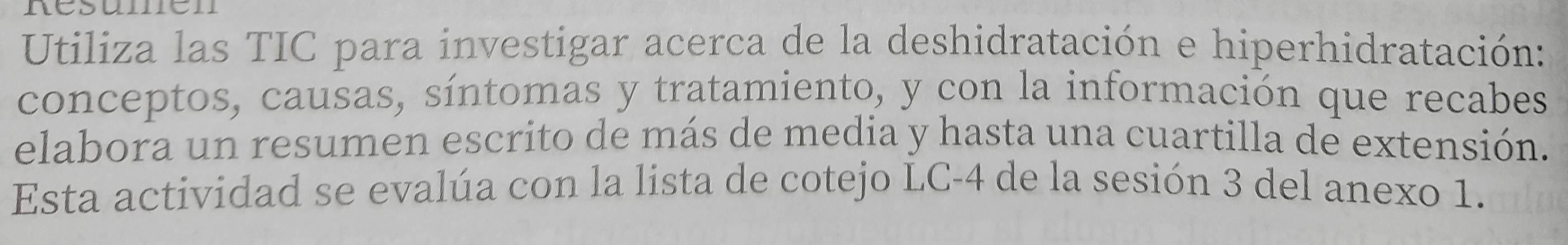 nésumén 
Utiliza las TIC para investigar acerca de la deshidratación e hiperhidratación: 
conceptos, causas, síntomas y tratamiento, y con la información que recabes 
elabora un resumen escrito de más de media y hasta una cuartilla de extensión. 
Esta actividad se evalúa con la lista de cotejo LC -4 de la sesión 3 del anexo 1.