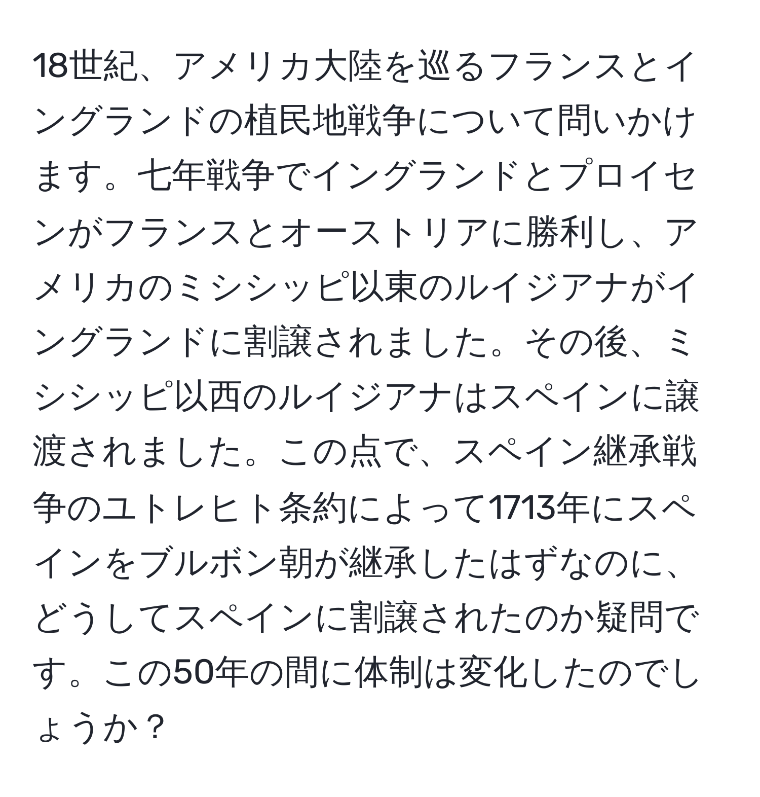 18世紀、アメリカ大陸を巡るフランスとイングランドの植民地戦争について問いかけます。七年戦争でイングランドとプロイセンがフランスとオーストリアに勝利し、アメリカのミシシッピ以東のルイジアナがイングランドに割譲されました。その後、ミシシッピ以西のルイジアナはスペインに譲渡されました。この点で、スペイン継承戦争のユトレヒト条約によって1713年にスペインをブルボン朝が継承したはずなのに、どうしてスペインに割譲されたのか疑問です。この50年の間に体制は変化したのでしょうか？