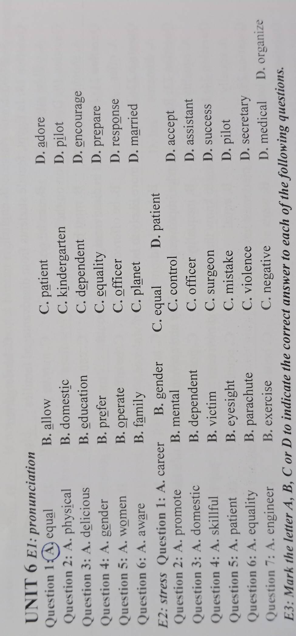 E1: pronunciation
Question 1:A) equal B. allow
C. patient D. adore
Question 2:A . physical B. domestic C. kindergarten
D. pilot
Question 3:A . delicious B. education C. dependent
D. encourage
Question 4:A . gender B. prefer
C. equality D. prepare
Question 5:A women B. operate
C. officer D. response
Question 6:A I aware B. family
C. planet D. married
E2: stress Question 1:A . career B. gender C. equal D. patient
Question 2:A promote B. mental
C. control D. accept
C. officer
Question 3:A . domestic B. dependent D. assistant
Question 4:A . skillful B. victim
C. surgeon
D. success
Question 5:A patient B. eyesight
C. mistake D. pilot
Question 6:A . equality B. parachute
C. violence D. secretary
Question 7:A . engineer B. exercise C. negative D. medical D. organize
E3: Mark the letter A, B, C or D to indicate the correct answer to each of the following questions.