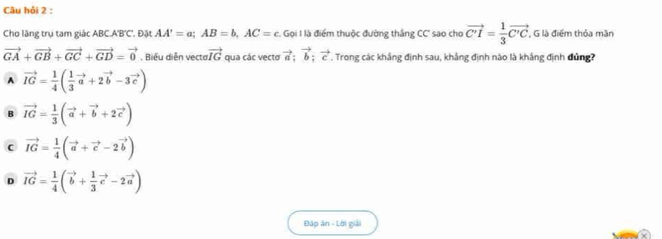 Câu hỏi 2 :
Cho lãng trụ tam giác ABC. A'B'C', Đặt AA'=a; AB=b, AC=c. Gọi I là điểm thuộc đường thắng CC' sao cho vector C'I= 1/3 vector C'C , G là điểm thỏa mãn
vector GA+vector GB+vector GC+vector GD=vector 0 , Biểu diễn vecta vector IG qua các vecto vector a; vector b; vector c Trong các khắng định sau, khẳng định nào là khắng định đủng?
A vector IG= 1/4 ( 1/3 vector a+2vector b-3vector c)
B vector IG= 1/3 (vector a+vector b+2vector c)
c vector IG= 1/4 (vector a+vector c-2vector b)
D vector IG= 1/4 (vector b+ 1/3 vector c-2vector a)
Đáp án - Lời giải