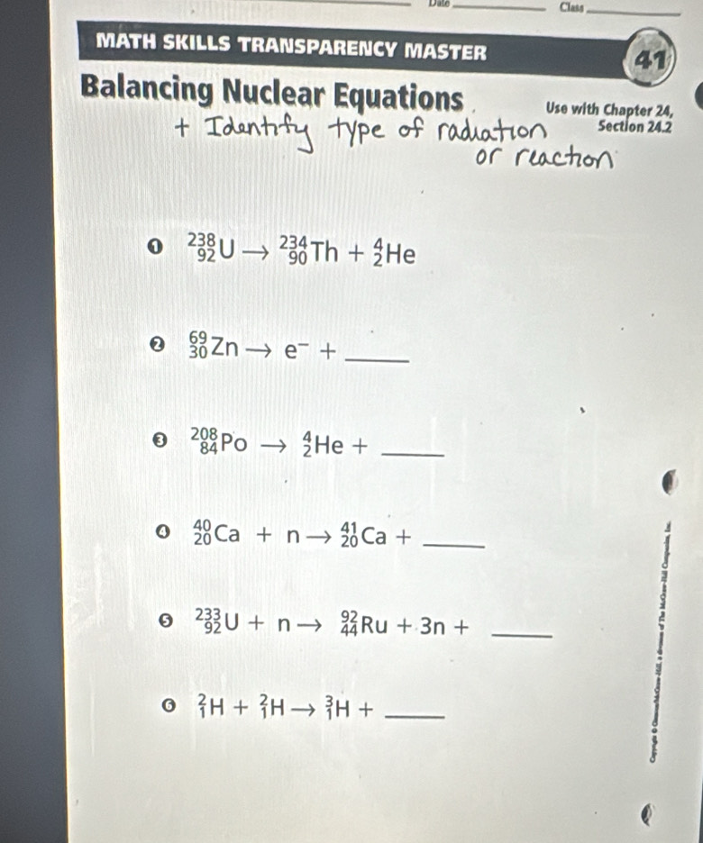 Dav _Class_ 
MATH SKILLS TRANSPARENCY MASTER 
41 
Balancing Nuclear Equations Use with Chapter 24, 
Section 24.2 
0 _(92)^(238)Uto _(90)^(234)Th+_2^(4He
2 _(30)^(69)Znto e^-)+ _ 
③ _(84)^(208)Poto _2^4He+ _ 
Q _(20)^(40)Ca+nto _(20)^(41)Ca+ _ 
= 
_ _(92)^(233)U+nto _(44)^(92)Ru+3n+
6 _1^2H+_1^2Hto _1^3H+ _