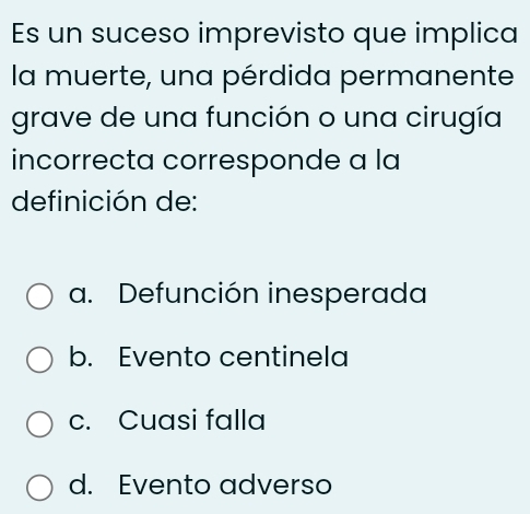 Es un suceso imprevisto que implica
la muerte, una pérdida permanente
grave de una función o una cirugía
incorrecta corresponde a la
definición de:
a. Defunción inesperada
b. Evento centinela
c. Cuasi falla
d. Evento adverso