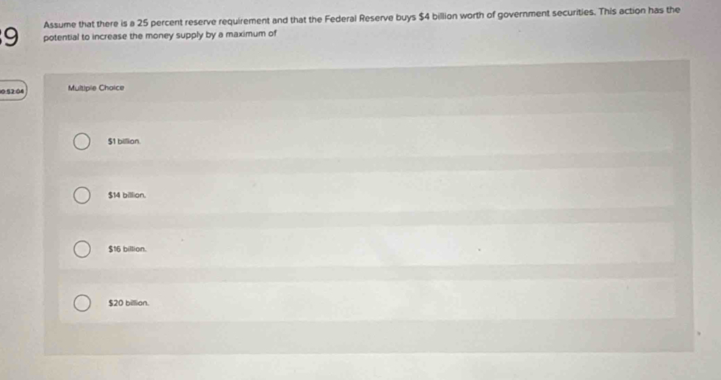 Assume that there is a 25 percent reserve requirement and that the Federal Reserve buys $4 billion worth of government securities. This action has the
9 potential to increase the money supply by a maximum of
10 §2:04 Multiple Choice
$1 billion.
$14 billion.
$16 billion.
$20 billion.