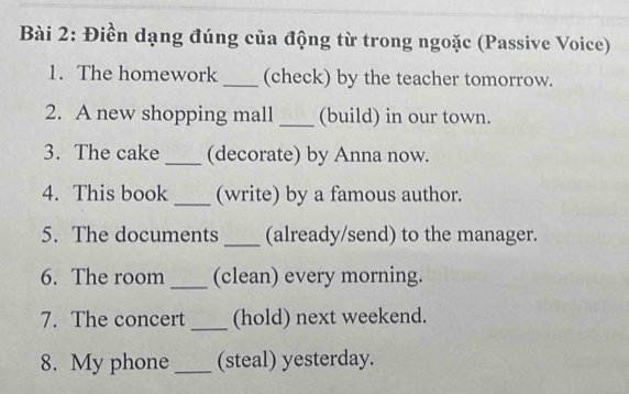 Điền dạng đúng của động từ trong ngoặc (Passive Voice) 
1. The homework_ (check) by the teacher tomorrow. 
2. A new shopping mall _(build) in our town. 
3. The cake _(decorate) by Anna now. 
4. This book_ (write) by a famous author. 
5. The documents _(already/send) to the manager. 
6. The room_ (clean) every morning. 
7. The concert _(hold) next weekend. 
8. My phone _(steal) yesterday.