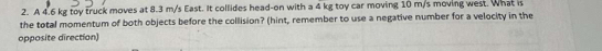 A 4.6 kg toy truck moves at 8.3 m/s East. It collides head-on with a 4 kg toy car moving 10 m/s moving west. What is 
the total momentum of both objects before the collision? (hint, remember to use a negative number for a velocity in the 
opposite direction)