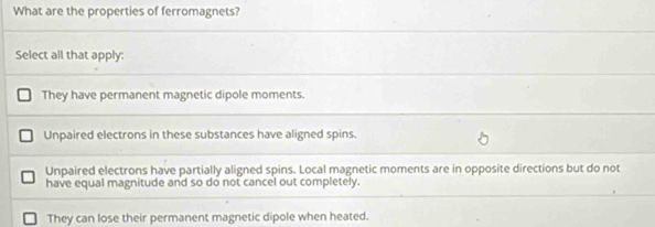 What are the properties of ferromagnets?
Select all that apply:
They have permanent magnetic dipole moments.
Unpaired electrons in these substances have aligned spins.
Unpaired electrons have partially aligned spins. Local magnetic moments are in opposite directions but do not
have equal magnitude and so do not cancel out completely.
They can lose their permanent magnetic dipole when heated.