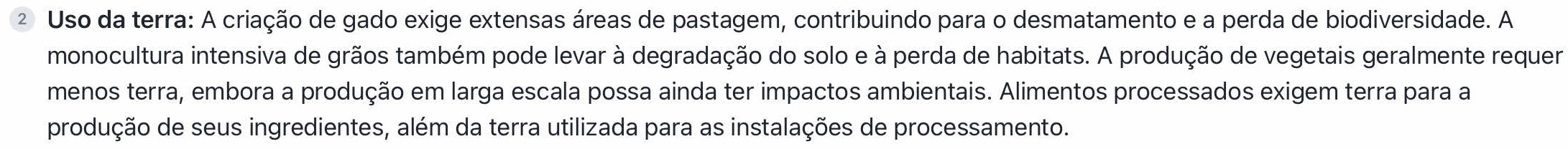 Uso da terra: A criação de gado exige extensas áreas de pastagem, contribuindo para o desmatamento e a perda de biodiversidade. A 
monocultura intensiva de grãos também pode levar à degradação do solo e à perda de habitats. A produção de vegetais geralmente requer 
menos terra, embora a produção em larga escala possa ainda ter impactos ambientais. Alimentos processados exigem terra para a 
produção de seus ingredientes, além da terra utilizada para as instalações de processamento.