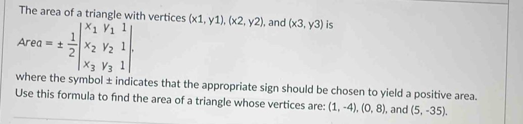 The area of a triangle with vertices (x1,y1), (x2,y2) , and (x3,y3) is
Area=±  1/2 beginvmatrix x_1&y_1&1 x_2&y_2&1 x_3&y_3&1endvmatrix. 
where the symbol ± indicates that the appropriate sign should be chosen to yield a positive area. 
Use this formula to find the area of a triangle whose vertices are: (1,-4), (0,8) , and (5,-35).