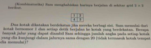 (Kombinatorika) Sam menghabiskan harinya berjalan di sekitar grid 2* 2
berikut. 
Dua kotak dikatakan berdekatan jika mereka berbagi sisi. Sam memulai dari 
kotak bernomor 1 dan setiap detik berjalan ke kotak yang berdekatan. Berapa 
banyak jalur yang dapat diambil Sam schingga jumlah angka pada setiap kotak 
yang dia kunjungi dalam jalurnya sama dengan 20 (tidak termasuk kotak tempat 
dia memulai)?