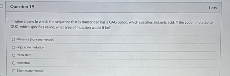 Imagine a gene in which the sequence that is transcribed has a GAG codon, which speciñes glutamic acid. If the codon mutated to
GUG, which specifies valine, what type of mutation would it be?
Missense (nonsynonymous)
large scale mutation
frameshift
nonsense
Silent (synonymous)