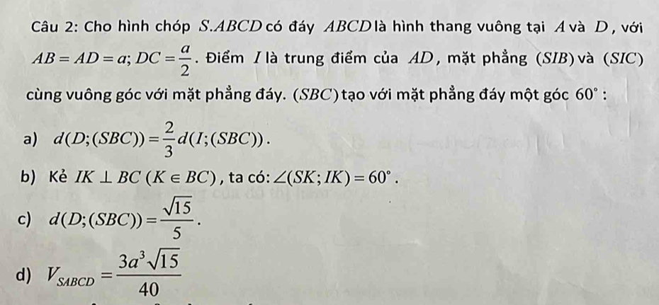 Cho hình chóp S. ABCD có đáy ABCD là hình thang vuông tại Á và D, với
AB=AD=a; DC= a/2 . Điểm I là trung điểm của AD, mặt phẳng (SIB)và (SIC)
cùng vuông góc với mặt phẳng đáy. (SBC)tạo với mặt phẳng đáy một góc 60°.
a) d(D;(SBC))= 2/3 d(I;(SBC)). 
b) Kẻ IK⊥ BC(K∈ BC) , ta có: ∠ (SK;IK)=60°.
c) d(D;(SBC))= sqrt(15)/5 .
d) V_SABCD= 3a^3sqrt(15)/40 