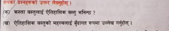 तलका प्रश्नहरूको उत्तर लेख्नुहोस्। 
(क) कस्ता वस्तुलाई ऐतिहासिक वस्तु भनिन्छ ? 
(ख) ऐतिहासिक वस्तुको महत्त्वलाई बँदागत रूपमा उल्लेख गनुहोस् ।