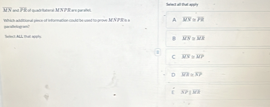 Select all that apply
overline MN overline PR of quadrilateral M N PR are parallel.
Which additional piece of information could be used to prove MNPR is a A overline MN≌ overline PR
parallelogram?
Select ALL that apply.
B overline MN≌ overline MR
C overline MN≌ overline MP
D overline MR≌ overline NP
a overline NP||overline MR