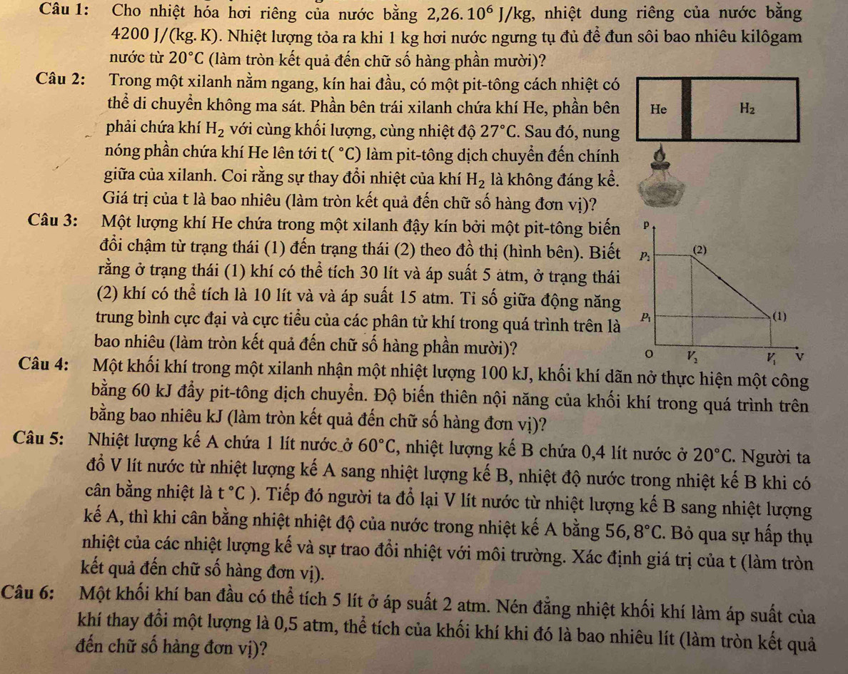 Cho nhiệt hóa hơi riêng của nước bằng 2,26.10^6J/kg , nhiệt dung riêng của nước bằng
4200 J/(kg. K). Nhiệt lượng tỏa ra khi 1 kg hơi nước ngưng tụ đủ để đun sôi bao nhiêu kilôgam
nước từ 20°C (làm tròn kết quả đến chữ số hàng phần mười)?
Câu 2: Trong một xilanh nằm ngang, kín hai đầu, có một pit-tông cách nhiệt có
thể di chuyển không ma sát. Phần bên trái xilanh chứa khí He, phần bên He H_2
phải chứa khí H_2 với cùng khối lượng, cùng nhiệt độ 27°C. Sau đó, nung
nóng phần chứa khí He lên tới t(^circ C) làm pit-tông dịch chuyển đến chính
giữa của xilanh. Coi rằng sự thay đổi nhiệt của khí H_2 là không đáng kể.
Giá trị của t là bao nhiêu (làm tròn kết quả đến chữ số hàng đơn vị)?
Câu 3: Một lượng khí He chứa trong một xilanh đậy kín bởi một pit-tông biến
đổi chậm từ trạng thái (1) đến trạng thái (2) theo đồ thị (hình bên). Biết
rằng ở trạng thái (1) khí có thể tích 30 lít và áp suất 5 atm, ở trạng thái
(2) khí có thể tích là 10 lít và và áp suất 15 atm. Tỉ số giữa động năng
trung bình cực đại và cực tiểu của các phân tử khí trong quá trình trên là
bao nhiêu (làm tròn kết quả đến chữ số hàng phần mười)?
Câu 4: Một khối khí trong một xilanh nhận một nhiệt lượng 100 kJ, khối khí dãn nở thực hiện một công
bằng 60 kJ đẩy pit-tông dịch chuyển. Độ biến thiên nội năng của khối khí trong quá trình trên
bằng bao nhiêu kJ (làm tròn kết quả đến chữ số hàng đơn vị)?
Câu 5: Nhiệt lượng kế A chứa 1 lít nước_ở 60°C , nhiệt lượng kế B chứa 0,4 lít nước ở 20°C. Người ta
đồ V lít nước từ nhiệt lượng kế A sang nhiệt lượng kế B, nhiệt độ nước trong nhiệt kế B khi có
cân bằng nhiệt là t°C) 0. Tiếp đó người ta đổ lại V lít nước từ nhiệt lượng kế B sang nhiệt lượng
kế A, thì khi cân bằng nhiệt nhiệt độ của nước trong nhiệt kế A bằng 56, 8°C.  Bỏ qua sự hấp thụ
nhiệt của các nhiệt lượng kế và sự trao đổi nhiệt với môi trường. Xác định giá trị của t (làm tròn
kết quả đến chữ số hàng đơn vị).
Câu 6: Một khối khí ban đầu có thể tích 5 lít ở áp suất 2 atm. Nén đằng nhiệt khối khí làm áp suất của
khí thay đổi một lượng là 0,5 atm, thể tích của khối khí khi đó là bao nhiêu lít (làm tròn kết quả
đến chữ số hàng đơn vị)?