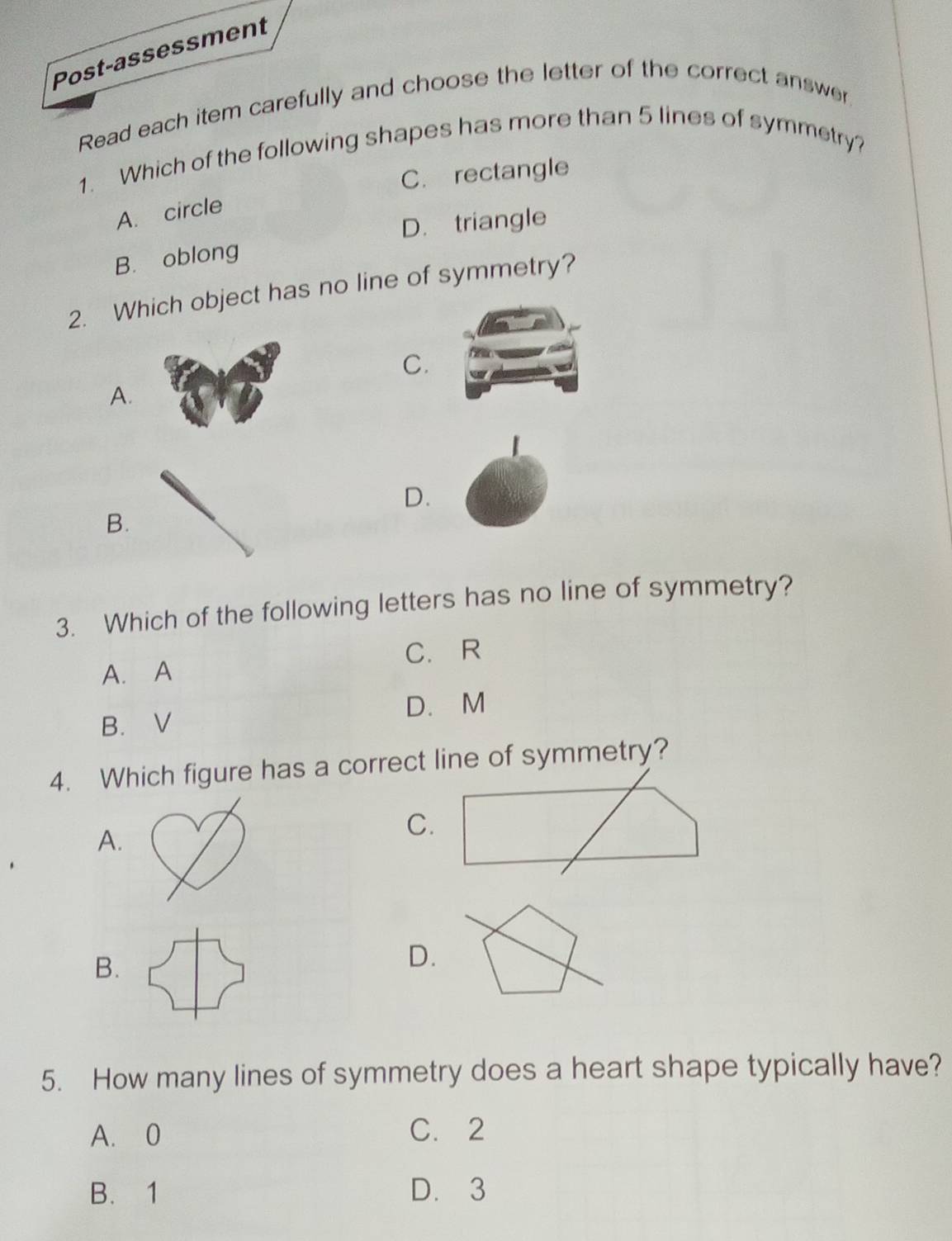 Post-assessment
Read each item carefully and choose the letter of the correct answer
1. Which of the following shapes has more than 5 lines of symmetry?
C. rectangle
A. circle
D. triangle
B. oblong
2. Which object has no line of symmetry?
C.
A.
D.
B.
3. Which of the following letters has no line of symmetry?
C. R
A. A
D. M
B. V
4. Which figure has a correct line of symmetry?
A.
C.
B.
D.
5. How many lines of symmetry does a heart shape typically have?
A. 0 C. 2
B. 1 D. 3