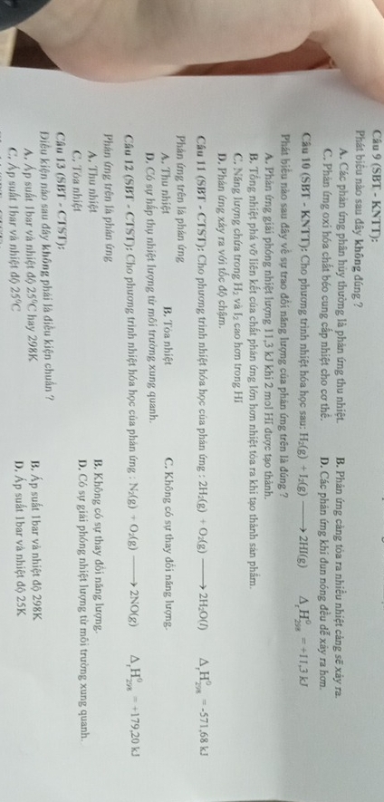 (SBT - KNTT):
Phát biêu nào sau đây không đúng ?
A. Các phản ứng phân hùy thường là phản ứng thu nhiệt. B. Phân ứng càng tòa ra nhiều nhiệt cảng sẽ xảy ra.
C. Phản ứng oxi hóa chất béo cung cấp nhiệt cho cơ thể. D. Các phản ứng khí đun nóng đều dễ xây ra hơn.
Câu 10 (SBT - KNTT): Cho phương trình nhiệt hóa học sau: H_2(g)+I_2(g)to 2HI(g) △ _r H_(298)^0=+11.3kJ
Phát biểu nào sau đây về sự trao đổi năng lượng của phản ứng trên là đúng ?
A. Phản ứng giải phóng nhiệt lượng 11,3 kJ khi 2 mol HI được tạo thành.
B. Tổng nhiệt phá vỡ liên kết của chất phán ứng lớn hơn nhiệt tòa ra khi tạo thành sản phẩm.
C. Năng lượng chứa trong H_2 yà l_2 cao hơn trong Hi
D. Phân ứng xây ra với tốc độ chậm.
Câu 11 (SBT - CTST): Cho phương trình nhiệt hóa học của phản ứng : 2H_2(g)+O_2(g)to 2H_2O(l) ^ ,H_(298)^0=-571,68kJ
Phản ứng trên là phản ứng
A. Thu nhiệt B. Tòa nhiệt C. Không có sự thay đổi năng lượng.
D. Có sự hấp thụ nhiệt lượng từ môi trường xung quanh.
Câu 12 (SBT - CTST): Cho phương trình nhiệt hóa học của phản ứng : N_2(g)+O_2(g)to 2NO(g) 4 _rH_(298)^0=+179,20kJ
Phâản ứng trên là phân ứng
A. Thu nhiệt B. Không có sự thay đổi năng lượng.
C. Tòa nhiệt D. Có sự giải phóng nhiệt lượng từ môi trường xung quanh.
Câu 3(SBT-CTST)
Điều kiện nào sau đây không phái là điều kiện chuẩn ?
Á. Áp suất 1bar và nhiệt độ 25°C hay 298K B. Áp suất 1bar và nhiệt độ 298K
C. Áp suất 1bar và nhiệt độ 25°C D. Áp suất 1bar và nhiệt độ 25K