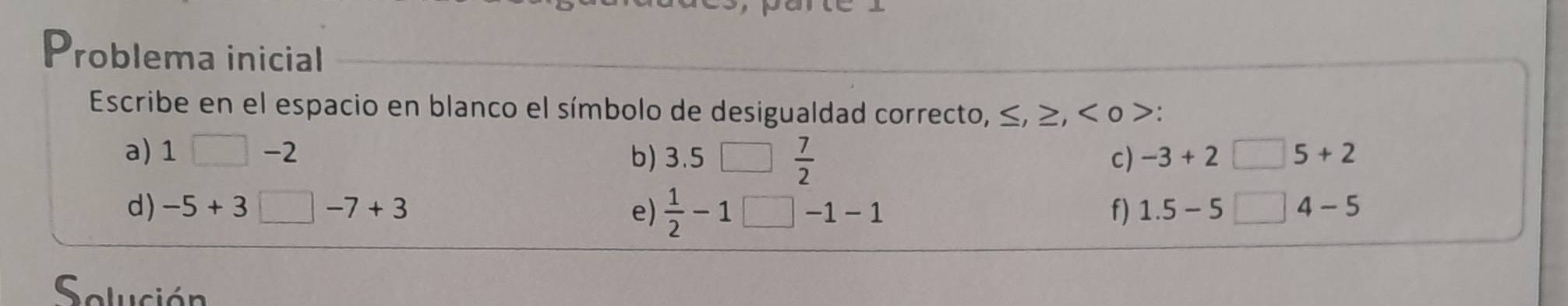 Problema inicial 
Escribe en el espacio en blanco el símbolo de desigualdad correcto, ≤ , :, o : 
a) 1□ -2 b) 3.5 、 c) -3+2□ 5+2
 7/2 
d) -5+3□ -7+3 e)  1/2 -1 □ -1-1 f) 1.5-5□ 4-5
Solución