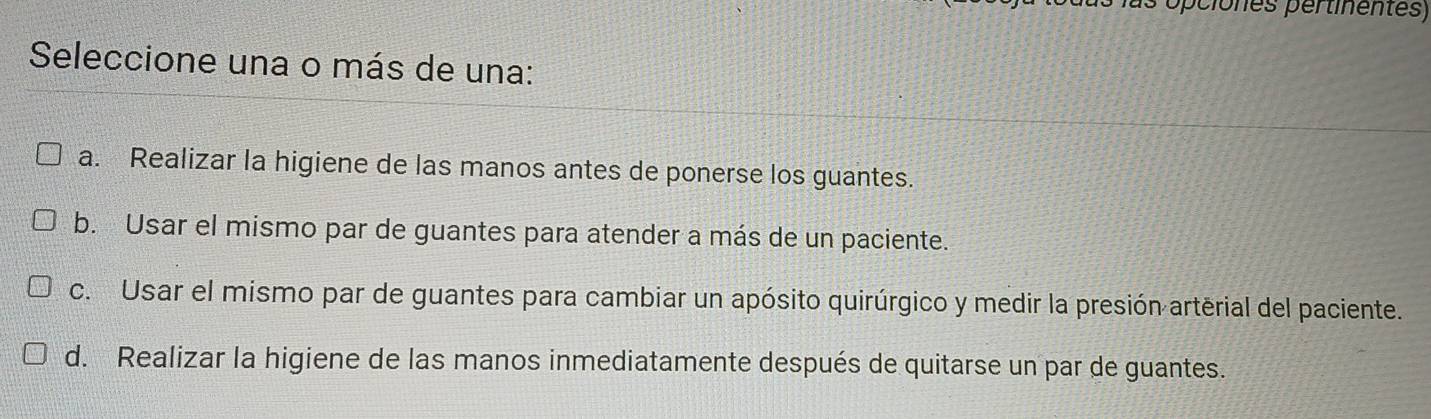 opciones pertinentes)
Seleccione una o más de una:
a. Realizar la higiene de las manos antes de ponerse los guantes.
b. Usar el mismo par de guantes para atender a más de un paciente.
c. Usar el mismo par de guantes para cambiar un apósito quirúrgico y medir la presión arterial del paciente.
d. Realizar la higiene de las manos inmediatamente después de quitarse un par de guantes.