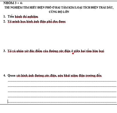 NHÔM 3 + 4: 
thI nGHIỆM tIM HIÉU đIệN pHÔ Ở hAI tâM kIM LOạI tíCH điệN tRải DầU, 
CỦNG ĐỌ LớN 
1. Tiển hành thí nghiệm 
2. Về minh họa hình ảnh điện phố thu được 
3. Vẽ và nhận xét đặc điểm của đường sức điện ở giữa bai tấm kim loại 
4. Quan sát bình ảnh đường sức điện, nệu khái niệm điện trường đều 
_ 
_ 
_ 
_ 
_