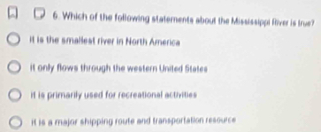 Which of the following statements about the Mississippi Rliver is true?
it is the smallest river in North America
it only flows through the western United States
it is primarily used for recreational activities
it is a major shipping route and transportation resource