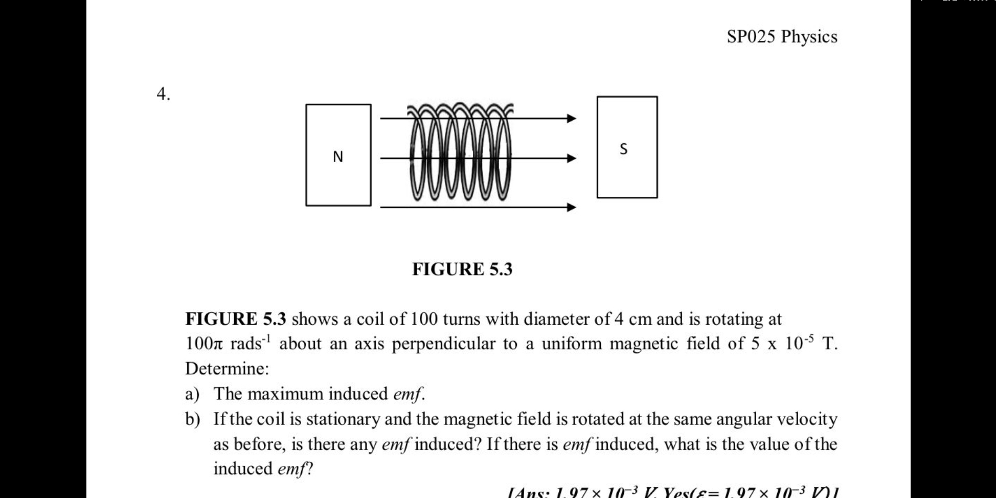 SP025 Physics 
4. 
FIGURE 5.3 shows a coil of 100 turns with diameter of 4 cm and is rotating at
100π rads^(-1) about an axis perpendicular to a uniform magnetic field of 5* 10^(-5)T. 
Determine: 
a) The maximum induced emf. 
b) If the coil is stationary and the magnetic field is rotated at the same angular velocity 
as before, is there any emf induced? If there is emf induced, what is the value of the 
induced emf?
[Ans· 197* 10^(-3)VVos(s=197* 10^(-3)V)]