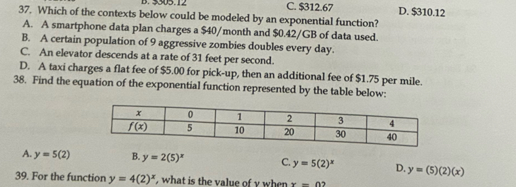 $305.12 C. $312.67 D. $310.12
37. Which of the contexts below could be modeled by an exponential function?
A. A smartphone data plan charges a $40/month and $0.42/GB of data used.
B. A certain population of 9 aggressive zombies doubles every day.
C. An elevator descends at a rate of 31 feet per second.
D. A taxi charges a flat fee of $5.00 for pick-up, then an additional fee of $1.75 per mile.
38. Find the equation of the exponential function represented by the table below:
A. y=5(2) B. y=2(5)^x C. y=5(2)^x D. y=(5)(2)(x)
39. For the function y=4(2)^x , what is the value of y when x=0?