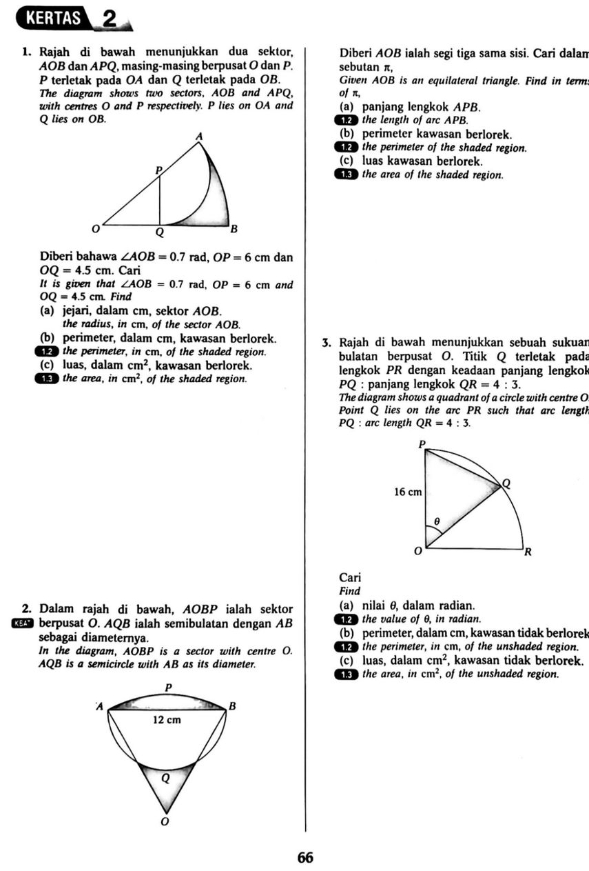 KERTAS 2
1. Rajah di bawah menunjukkan dua sektor, Diberi AOB ialah segi tiga sama sisi. Cari dalan
AOB dan APQ, masing-masing berpusat O dan P. sebutan π,
P terletak pada OA dan Q terletak pada OB. Given AOB is an equilateral triangle. Find in term
The diagram shows two sectors, AOB and APQ, of π,
with centres O and P respectively. P lies on OA and (a) panjang lengkok APB.
Q lies on OB.  the length of arc APB.
(b) perimeter kawasan berlorek
o the perimeter of the shaded region.
(c) luas kawasan berlorek.
the area of the shaded region.
Diberi bahawa ∠ AOB=0.7rad,OP=6cm dan
OQ=4.5cm. Cari
It is given that ∠ AOB=0.7rad,OP=6cm and
OQ=4.5 cm. Find
(a) jejari, dalam cm, sektor AOB.
the radius, in cm, of the sector AOB.
(b) perimeter, dalam cm, kawasan berlorek. 3. Rajah di bawah menunjukkan sebuah sukuar
e the perimeter, in cm, of the shaded region. bulatan berpusat O. Titik Q terletak pada
(c) luas, dalam cm^2 , kawasan berlorek. lengkok PR dengan keadaan panjang lengkok
the area, in cm^2 , of the shaded region.  PQ : panjang lengkok QR=4:3.
The diagram shows a quadrant of a circle with centre O
Point Q lies on the arc PR such that arc length
PQ:arc length QR=4:3.
Cari
Find
2. Dalam rajah di bawah, AOBP ialah sektor (a) nilai θ, dalam radian.
the value of θ, in radian.
berpusat O. AQB ialah semibulatan dengan AB (b) perimeter, dalam cm, kawasan tidak berlorek
sebagai diameternya.
In the diagram, AOBP is a sector with centre O.    the perimeter, in cm, of the unshaded region.
AQB is a semicircle with AB as its diameter. (c) luas, dalam cm^2 , kawasan tidak berlorek.
the area, in cm^2 , of the unshaded region.
66