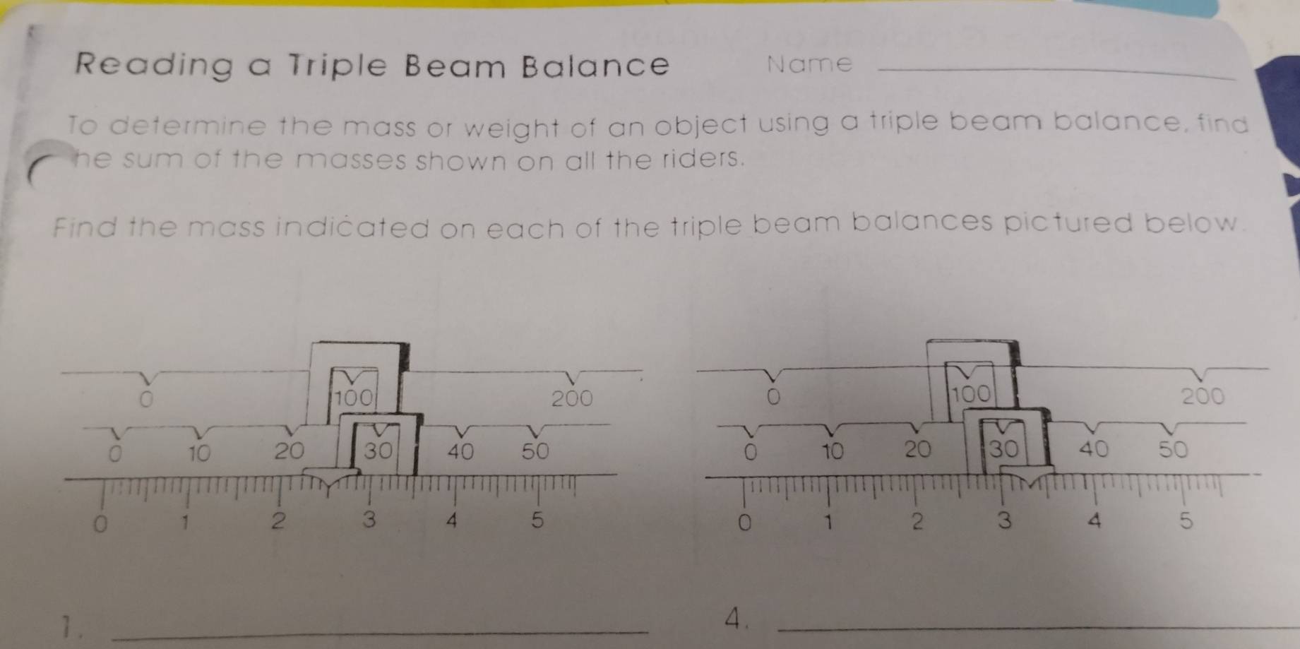 Reading a Triple Beam Balance Name__ 
To determine the mass or weight of an object using a triple beam balance, find 
he sum of the masses shown on all the riders. 
Find the mass indicated on each of the triple beam balances pictured below. 
1._ 
4._