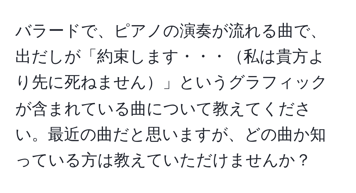 バラードで、ピアノの演奏が流れる曲で、出だしが「約束します・・・私は貴方より先に死ねません」というグラフィックが含まれている曲について教えてください。最近の曲だと思いますが、どの曲か知っている方は教えていただけませんか？