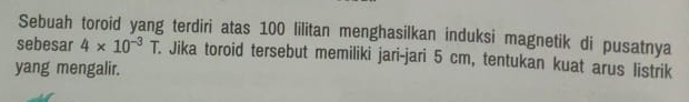 Sebuah toroid yang terdiri atas 100 lilitan menghasilkan induksi magnetik di pusatnya 
sebesar 4* 10^(-3)T. Jika toroid tersebut memiliki jari-jari 5 cm, tentukan kuat arus listrik 
yang mengalir.