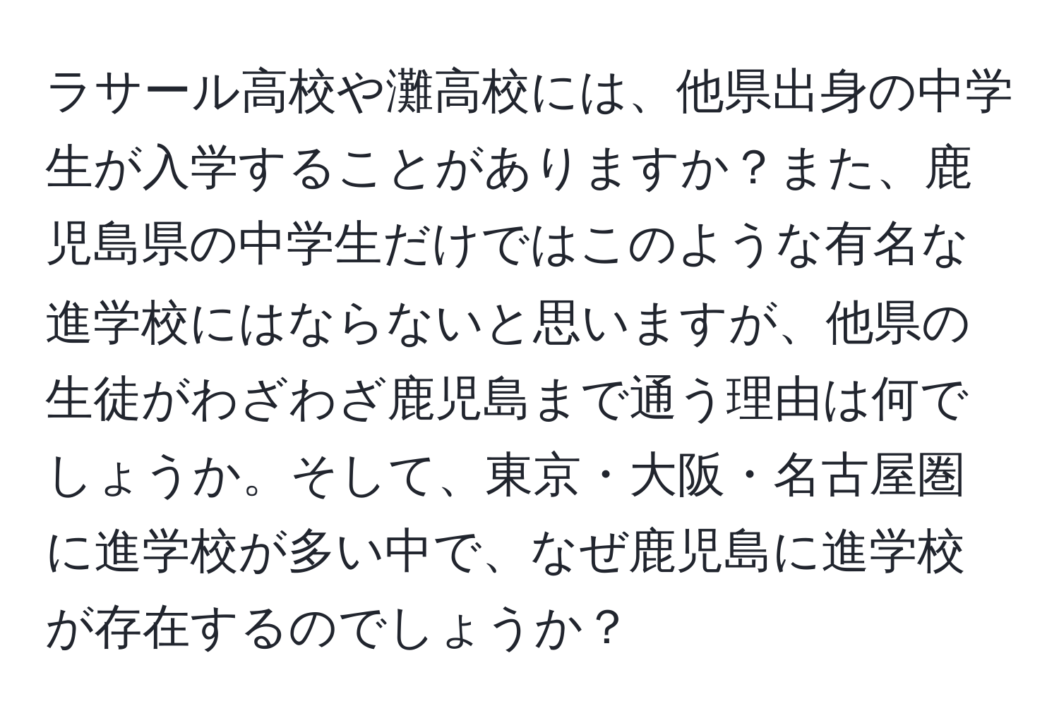 ラサール高校や灘高校には、他県出身の中学生が入学することがありますか？また、鹿児島県の中学生だけではこのような有名な進学校にはならないと思いますが、他県の生徒がわざわざ鹿児島まで通う理由は何でしょうか。そして、東京・大阪・名古屋圏に進学校が多い中で、なぜ鹿児島に進学校が存在するのでしょうか？