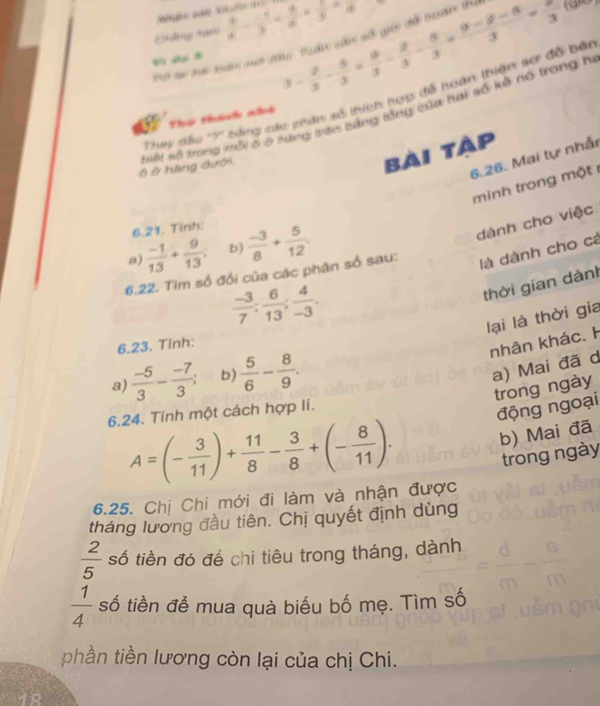 En  3/x - (-1)/y + 4/x + 3/y =frac 3
क स 8
3- 2/3 - 5/3 *  9/3 - 5/3 - 5/3 = (9-8-8)/3 =frac 3
(d )
'''Ly đấu ''7'' bing các phiu số thích hợp để hoàn thiện sơ đỗ bối
Thứ tháh nht
Ở ở hàng đưới ốt số trong mỗi 5 ở hạng trên bằng tổng của hai số kế nó trong h
bài tàp
6.26. Mai tự nhấn
minh trong một 
6.21. Tinh:
a)  (-1)/13 + 9/13 . b)  (-3)/8 + 5/12 .
dành cho việc
6.22. Tim số đối của các phân số sau:
là dành cho cá
 (-3)/7 ; 6/13 ; 4/-3 .
thời gian dành
lại là thời gia
6.23. Tính:
nhân khác. H
a)  (-5)/3 - (-7)/3 ; b)  5/6 - 8/9 .
a) Mai đã d
trong ngày
6.24. Tính một cách hợp li.
động ngoại
A=(- 3/11 )+ 11/8 - 3/8 +(- 8/11 ).
b) Mai đã
trong ngày
6.25. Chị Chi mới đi làm và nhận được
tháng lương đầu tiên. Chị quyết định dùng
 2/5  số tiền đó để chi tiêu trong tháng, dành
 1/4  số tiền đễ mua quà biểu bố mẹ. Tìm số
phần tiền lương còn lại của chị Chi.