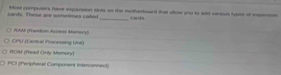 Most computers have expansion slots on the motherboard that allow you to add vanous lypes of exgiansion
cards. These are sometimes called_ cards
RAM (Random Access Memory)
CPU (Central Processing Unit)
ROM (Read Only Memory)
PCI (Peripheral Component Interconnect)