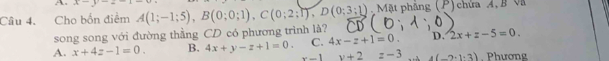 a x-y-2-
Câu 4. Cho bốn điểm A(1;-1;5), B(0;0;1), C(0;2;1), D(0;3;1) Mặt phẳng (P) chứa A, B Và
song song với đường thằng CD có phương trình là?
C. 4x-z+1=0. D. 2x+z-5=0.
A. x+4z-1=0. B. 4x+y-z+1=0. x-1y+2=-3 4(-2· 1· 3) , Phương