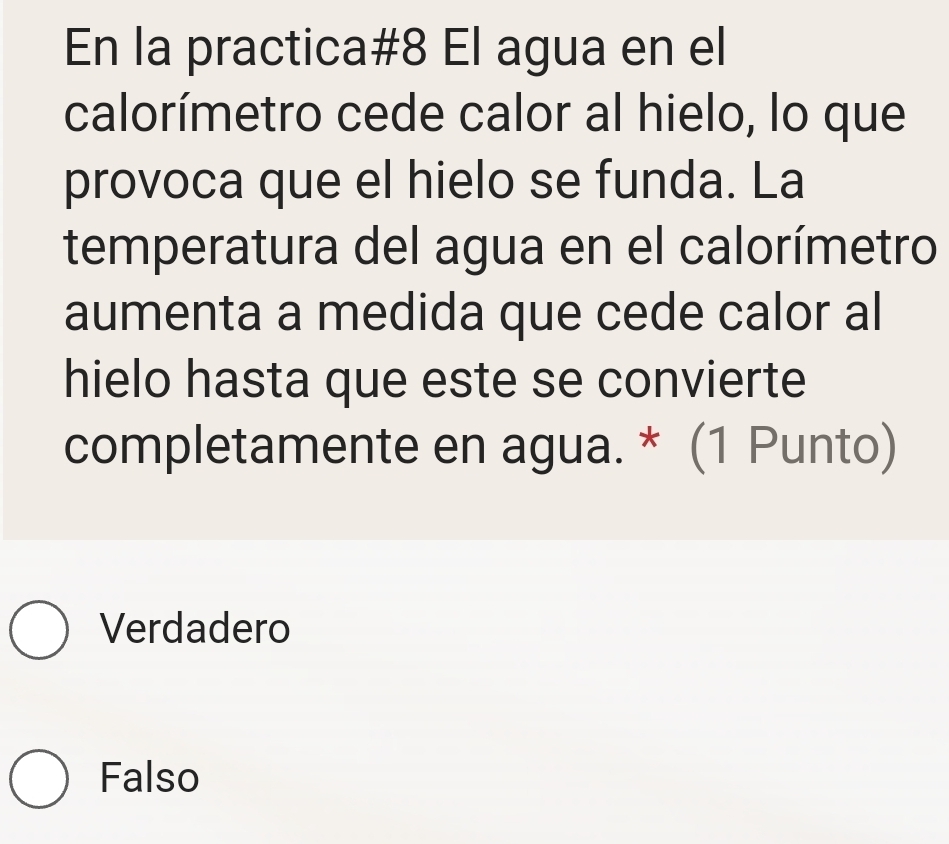 En la practica#8 El agua en el
calorímetro cede calor al hielo, lo que
provoca que el hielo se funda. La
temperatura del agua en el calorímetro
aumenta a medida que cede calor al
hielo hasta que este se convierte
completamente en agua. * (1 Punto)
Verdadero
Falso