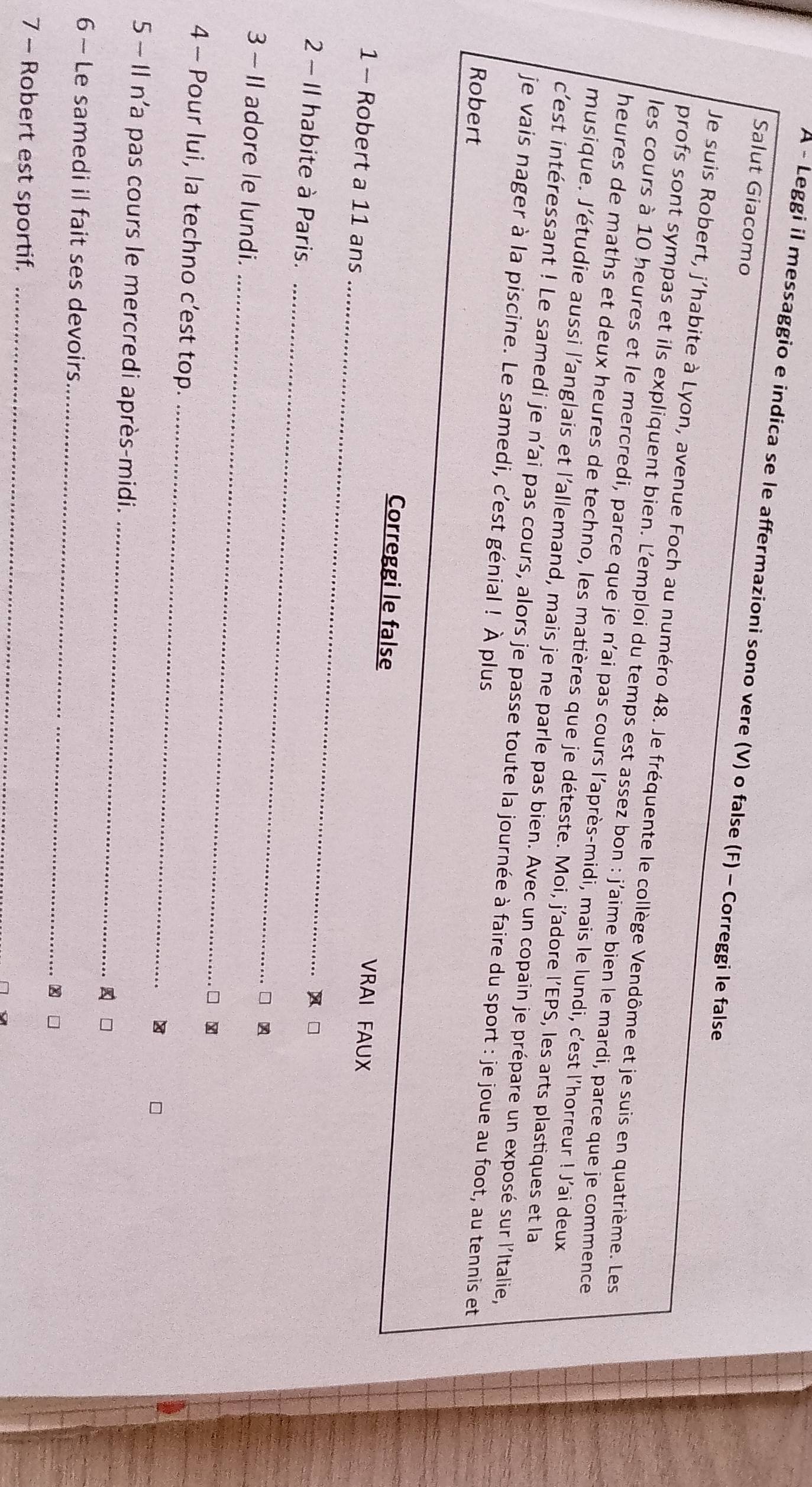 A - Leggi il messaggio e indica se le affermazioni sono vere (V) o false (F) - Correggi le false 
Salut Giacomo 
Je suis Robert, j'habite à Lyon, avenue Foch au numéro 48. Je fréquente le collège Vendôme et je suis en quatrième. Les 
profs sont sympas et ils expliquent bien. L’emploi du temps est assez bon : j’aime bien le mardi, parce que je commence 
les cours à 10 heures et le mercredi, parce que je n'ai pas cours l'après-midi, mais le lundi, c'est l'horreur ! J'ai deux 
heures de maths et deux heures de techno, les matières que je déteste. Moi, j’adore l’EPS, les arts plastiques et la 
musique. J'étudie aussi l'anglais et l'allemand, mais je ne parle pas bien. Avec un copain je prépare un exposé sur l'Italie, 
c'est intéressant ! Le samedi je n'ai pas cours, alors je passe toute la journée à faire du sport : je joue au foot, au tennis et 
je vais nager à la piscine. Le samedi, c’est génial ! À plus 
Robert 
_ 
Correggi le false VRAI FAUX 
1 - Robert a 11 ans 
_ 
2 - Il habite à Paris. □ 
_ 
□ 
3 - Il adore le lundi. 
□ . 
_ 
4 - Pour lui, la techno c’est top. 

5 - Il n’a pas cours le mercredi après-midi._ 
□ 
_ 
6 ~ Le samedi il fait ses devoirs 
x □ 
7 - Robert est sportif._