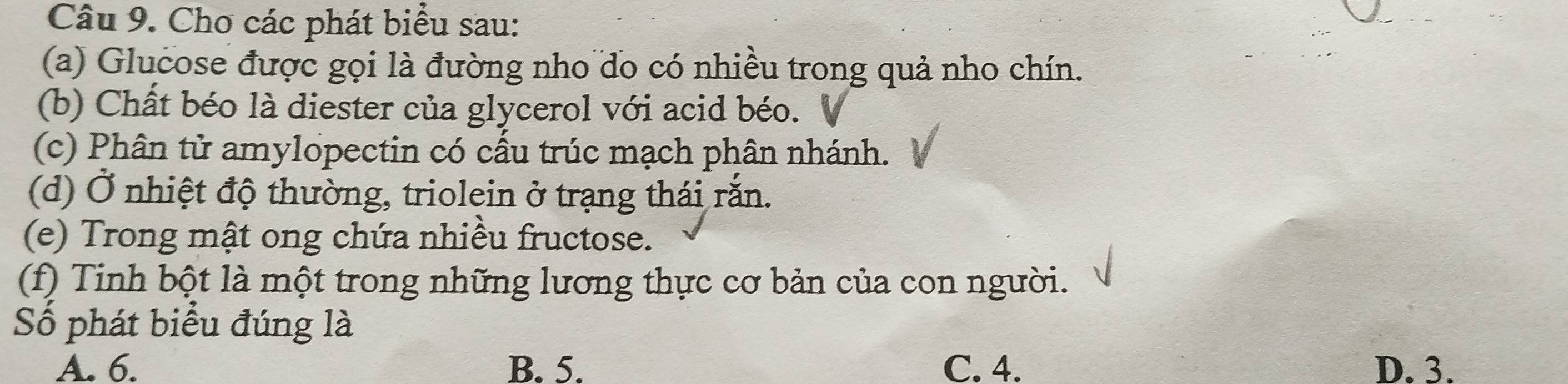 Cho các phát biểu sau:
(a) Glucose được gọi là đường nho do có nhiều trong quả nho chín.
(b) Chất béo là diester của glycerol với acid béo.
(c) Phân tử amylopectin có cấu trúc mạch phân nhánh.
(d) Ở nhiệt độ thường, triolein ở trạng thái rắn.
(e) Trong mật ong chứa nhiều fructose.
(f) Tinh bột là một trong những lương thực cơ bản của con người.
Số phát biểu đúng là
A. 6. B. 5. C. 4. D. 3.