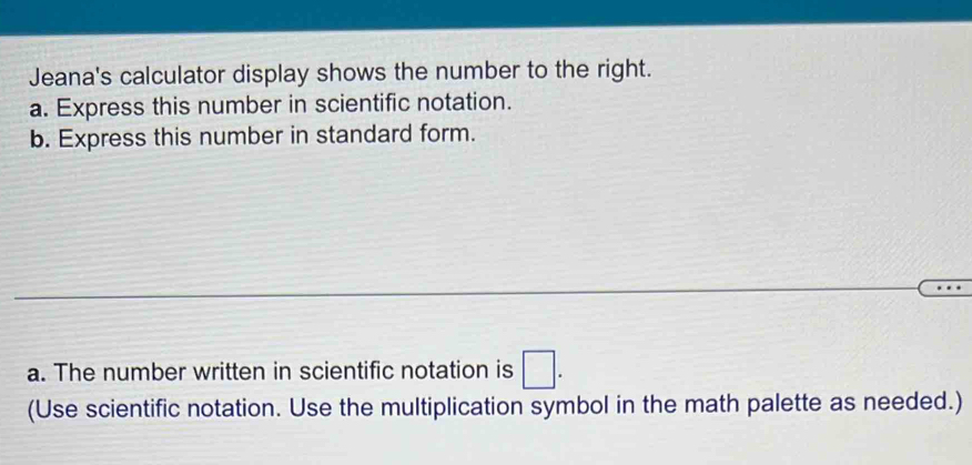 Jeana's calculator display shows the number to the right. 
a. Express this number in scientific notation. 
b. Express this number in standard form. 
a. The number written in scientific notation is □. 
(Use scientific notation. Use the multiplication symbol in the math palette as needed.)