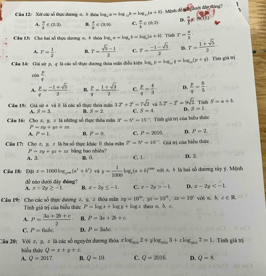 Xét các số thực dương a, b thỏa log _9a=log _12b=log _15(a+b) Mệnh đề nào dưới đây đúng?
A.  a/b ∈ (2;3). B.  a/b ∈ (3;9). C.  a/b ∈ (0;2). D. frac aoverline b∈ (9;16).
Câu 13: Cho hai số thực dương a, b thỏa log _4a=log _6b=log _9(a+b). Tính T= a/b ·
A. T= 1/2 · T= (sqrt(5)-1)/2 · C. T= (-1-sqrt(5))/2 · D. T= (1+sqrt(5))/2 ·
B.
Câu 14: Giả sử p, q là các số thực dương thỏa mãn điều kiện log _9p=log _12q=log _16(p+q). Tìm giá trị
cia p/q .
A.  p/q = (-1+sqrt(5))/2 · B.  p/q = (1+sqrt(3))/2 . C.  p/q = 4/3 · D.  p/q = 8/5 ·
Câu 15: Giả sử a và b là các số thực thỏa mãn 3.2^a+2^b=7sqrt(2) và 5.2^a-2^b=9sqrt(2).. Tính S=a+b.
A. S=3. B. S=2. C. S=4.
D. S=1.
Câu 16: Cho x, y, z là những số thực thốa mãn 3^x=5^y=15^(-z) *. Tính giá trị của biểu thức
P=xy+yz+zx.
A. P=1. B. P=0. C. P=2016. D. P=2.
Câu 17: Cho x, y,z là ba shat O thực khác 0 thỏa mãn 2^x=5^y=10^(-z) *  Giá trị của biểu thức
P=xy+yz+zx bằng bao nhiêu?
A. 3. B. 0. C. 1. D. 2.
Câu 18: Đặt x=1000log _2^(1000)(a^2+b^2) và y= 1/1000 log _2(a+b)^1000 với a, b là hai số dương tùy ý. Mệnh
đề nào dưới đây đúng?
A. x-2y≥ -1. B. x-2y≤ -1. C. x-2y>-1. D. x-2y
Câu 19: Cho các số thực dương x, y, z thỏa mãn xy=10^(3a),yz=10^(2b),zx=10^c với a, b, c∈ R.
Tính giá trị của biểu thức P=log x+log y+log z theo a, b, c.
A. P= (3a+2b+c)/2 · B. P=3a+2b+c.
C. P=6abc. D. P=3abc.
Câu 20: Với x, y, z là các số nguyên dương thỏa xlog _20162+ylog _20163+zlog _20167=1. Tính giá trị
biểu thức Q=x+y+z.
A. Q=2017. B. Q=10. C. Q=2016. D. Q=8.