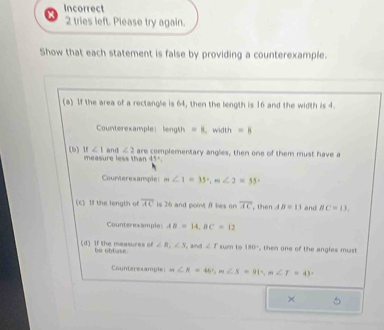 Incorrect 
X 2 tries left. Please try again. 
Show that each statement is false by providing a counterexample. 
(a) If the area of a rectangle is 64, then the length is 16 and the width is 4. 
Counterexample length =8 、width =8
(b) If ∠ 1 and ∠ 2 are complementary angles, then one of them must have a 
measure less than 45°. 
Counterexample m∠ 1=35°, m∠ 2=55°
(c) If the length of overline AC is 26 and point / lies on overline AC , then AB=13 and BC=13, 
Counterexample AB=14, BC=12
(d) If the measures of ∠ R_1∠ S , and ∠ r sum to 180° , then one of the angles must 
be obluse. 
Counterexample m∠ R=46°, m∠ S=91°, m∠ T=43
×