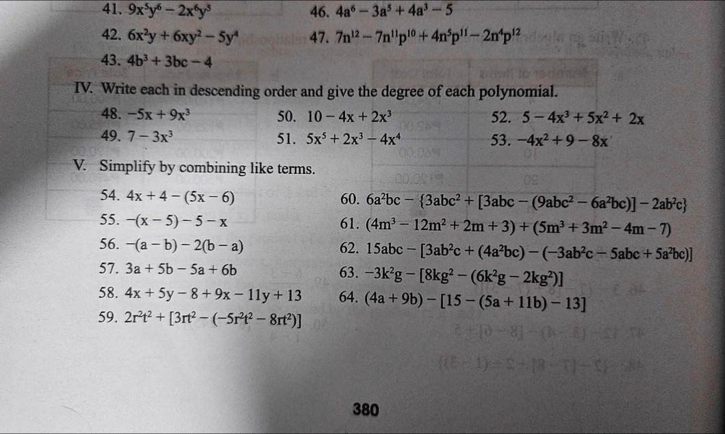 9x^5y^6-2x^6y^5 46. 4a^6-3a^5+4a^3-5
42. 6x^2y+6xy^2-5y^4 47. 7n^(12)-7n^(11)p^(10)+4n^5p^(11)-2n^4p^(12)
43. 4b^3+3bc-4
IV. Write each in descending order and give the degree of each polynomial.
48. -5x+9x^3 50. 10-4x+2x^3 52. 5-4x^3+5x^2+2x
49. 7-3x^3 51. 5x^5+2x^3-4x^4 53. -4x^2+9-8x
V. Simplify by combining like terms.
54. 4x+4-(5x-6) 60. 6a^2bc- 3abc^2+[3abc-(9abc^2-6a^2bc)]-2ab^2c
55. -(x-5)-5-x 61. (4m^3-12m^2+2m+3)+(5m^3+3m^2-4m-7)
56. -(a-b)-2(b-a) 62. 15abc-[3ab^2c+(4a^2bc)-(-3ab^2c-5abc+5a^2bc)]
57. 3a+5b-5a+6b 63. -3k^2g-[8kg^2-(6k^2g-2kg^2)]
58. 4x+5y-8+9x-11y+13 64. (4a+9b)-[15-(5a+11b)-13]
59. 2r^2t^2+[3rt^2-(-5r^2t^2-8rt^2)]
380