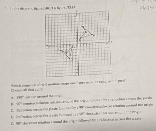 Which sequence of rigid motions maps one figure onto the congruent figure?
Choose all that apply.
A. 180° rotation around the origin
B. 90° counterclockwise rotation around the origin followed by a reflection across the y-axis
C. Reflection across the y-axis followed by a 90° counterclockwise rotation around the origin
D. Reflection across the x-axis followed by a 90° clockwise rotation around the origin
E. 90° clockwise rotation around the origin followed by a reflection across the x-axis