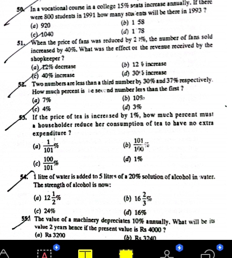 In a vocational course in a college 15% seats increase annually. If there
were 800 students in 1991 how many stuxents will be there in 1993 ?
(a) 920 (b) 1 58
(c) 1040 (d) 1˙78
51. When the price of fans was reduced by 2 1%, the number of fans sold
increased by 40%. What was the effect or the revenue received by the
shopkeeper ?
(α) 12% decrease (b) 12 ÷ increase
(c) 40% increase (d) 30° increase
52. Two numbers are less than a third number by 30% and 37% respectively.
How much percent is be second number less than the first ?
(a) 7% (6) 10%
(c) 4% (d) 3%
55. If the price of tea is increased by 1%, how much percent must
a householder reduce her consumption of tea to have no extra
expenditure ?
(a)  1/101 % (b)  101/190 %
(c)  100/101 % (d) 1%
54. 1 litre of water is added to 5 litres of a 20% solution of alcohol in water.
The strength of alcohol is now:
(a) 12 1/2 % (b) 16 2/3 %
(c) 24% (d) 16%
55 The value of a machinery depreciates 10% annually. What will be its
value 2 years hence if the present value is Rs 4000 ?
(a) Rs 3200 (b) Rs 3240