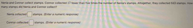 Nenia and Connor collect stamps. Connor collected 17 fewer than five times the number of Nenia's stamps. Altogether, they collected 643 stamps. How 
many stamps did Nenia and Connor collect? 
Nenia collected □ stamps. (Enter a numeric response) 
Connor collected □ stamps. (Enter a numeric response)
