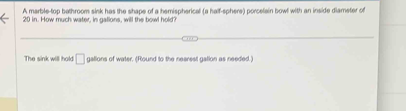 A marble-top bathroom sink has the shape of a hemispherical (a half-sphere) porcelain bowl with an inside diameter of
20 in. How much water, in gallons, will the bowl hold? 
The sink will hold □ gallons of water. (Round to the nearest gallon as needed.)