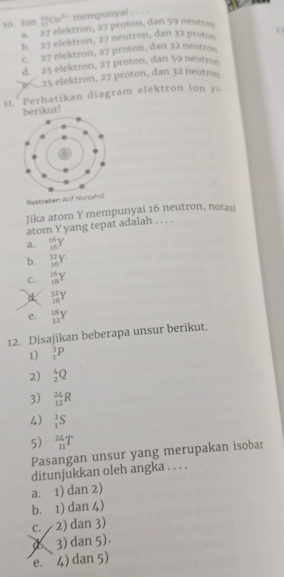 Ion _(27)^(59)Co^(2+) mempunyai . . . .
a. 27 elektron, 27 proton, dan 59 neutron
1/3
b. 27 elektron, 27 neutron, dan 32 proton
c. 27 elektron, 27 proton, dan 32 neutron
d. 25 elektron, 27 proton, dan 59 neutron
B 25 elektron, 27 proton, dan 32 neutron 
11. Perhatikan diagram elektron ion y
berikut!
Ilustrator: Arif Nurs
Jika atom Y mempunyai 16 neutron, notasi
atom Y yang tepat adalah . . . .
a. _(16)^(16)Y
b. _(16)^(32)Y·
C. _(18)^(16)Y
d _(18)^(32)Y
e. _(32)^(18)Y
12. Disajikan beberapa unsur berikut.
1) _1^3P
2) _2^4Q
3) _(12)^(24)R
4) _1^1S
5) _(11)^(24)T
Pasangan unsur yang merupakan isobar
ditunjukkan oleh angka . . . .
a. 1) dan 2)
b. 1) dan 4)
c. 2) dan 3)
d 3) dan 5).
e. 4) dan 5)