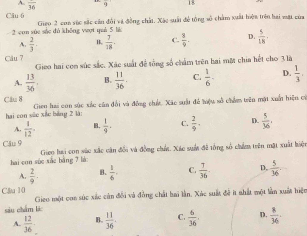 A. overline 36
a overline 9 18
30
Câu 6
Gieo 2 con súc sắc cân đối và đồng chất. Xác suất đề tổng số chẩm xuất hiện trên hai mặt của
2 con súc sắc đỏ không vượt quá 5 là:
B.
A.  2/3 ·  7/18 .
C.  8/9 ·
D.  5/18 . 
Câu 7
Gieo hai con súc sắc. Xác suất đề tổng số chấm trên hai mặt chia hết cho 3 là
B.
A.  13/36 .  11/36 .
C.  1/6 ·
D.  1/3 . 
Câu 8
Gieo hai con súc xắc cân đổi và đồng chất. Xác suất để hiệu số chấm trên mặt xuất hiện cử
hai con súc xắc bằng 2 là:
A.  1/12 .  1/9 ·  C.  2/9 · D.  5/36 . 
B.
Câu 9
Gieo hai con súc xắc cân đối và đồng chất. Xác suất để tổng số chấm trên mặt xuất hiện
hai con súc xắc bằng 7 là:
A.  2/9 · 
C.
B.  1/6 .  7/36 .
D.  5/36 . 
Câu 10
Gieo một con súc xắc cân đối và đồng chất hai lần. Xác suất đề ít nhất một lần xuất hiện
sáu chẩm là:
A.  12/36 ·
C.
B.  11/36 .  6/36 .
D.  8/36 .