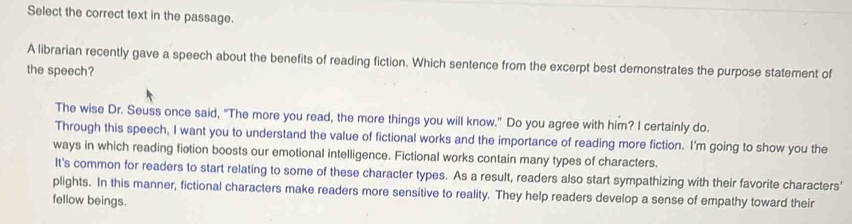 Select the correct text in the passage. 
A librarian recently gave a speech about the benefits of reading fiction. Which sentence from the excerpt best demonstrates the purpose statement of 
the speech? 
The wise Dr. Seuss once said, “The more you read, the more things you will know.” Do you agree with him? I certainly do. 
Through this speech, I want you to understand the value of fictional works and the importance of reading more fiction. I'm going to show you the 
ways in which reading fiotion boosts our emotional intelligence. Fictional works contain many types of characters. 
It's common for readers to start relating to some of these character types. As a result, readers also start sympathizing with their favorite characters' 
plights. In this manner, fictional characters make readers more sensitive to reality. They help readers develop a sense of empathy toward their 
fellow beings.